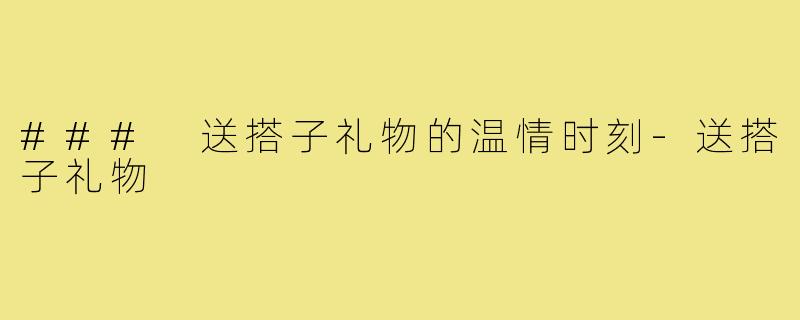 ### 送搭子礼物的温情时刻-送搭子礼物