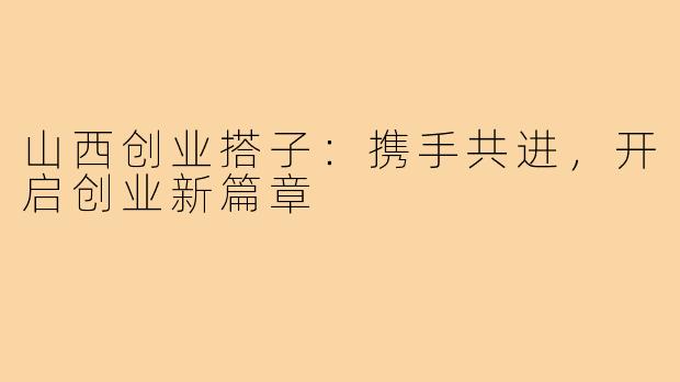 山西创业搭子:携手共进,开启创业新篇章