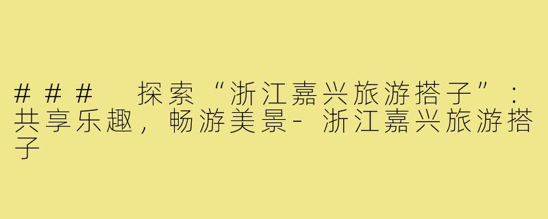 ### 探索“浙江嘉兴旅游搭子”:共享乐趣,畅游美景-浙江嘉兴旅游搭子