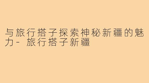 与旅行搭子探索神秘新疆的魅力-旅行搭子新疆