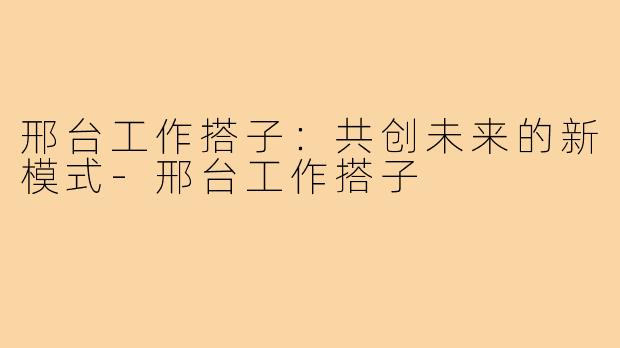邢台工作搭子:共创未来的新模式-邢台工作搭子