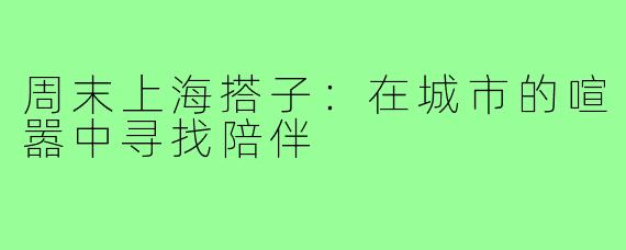 周末上海搭子：在城市的喧嚣中寻找陪伴