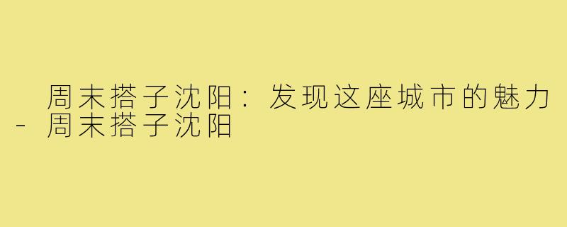 周末搭子沈阳:发现这座城市的魅力-周末搭子沈阳