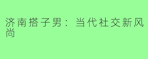 济南搭子男:当代社交新风尚