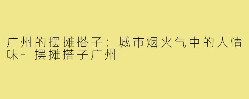 广州的摆摊搭子:城市烟火气中的人情味-摆摊搭子广州