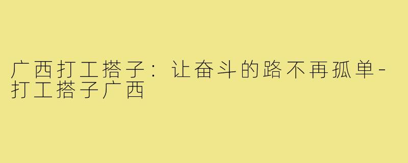 广西打工搭子：让奋斗的路不再孤单-打工搭子广西