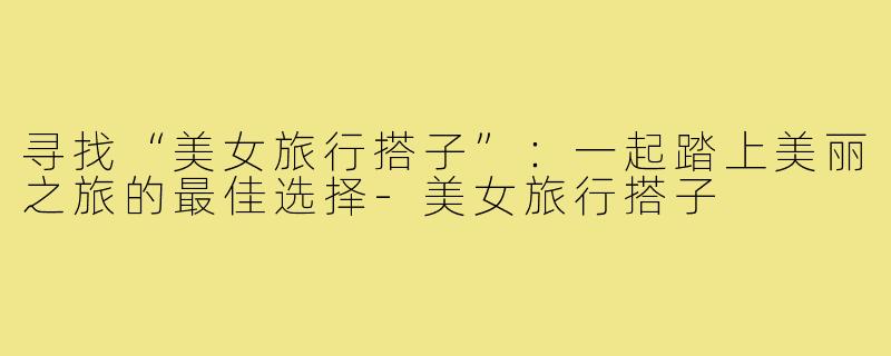 寻找“美女旅行搭子”:一起踏上美丽之旅的最佳选择-美女旅行搭子