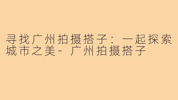 寻找广州拍摄搭子：一起探索城市之美