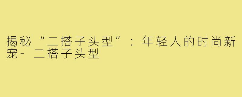 揭秘“二搭子头型”:年轻人的时尚新宠-二搭子头型