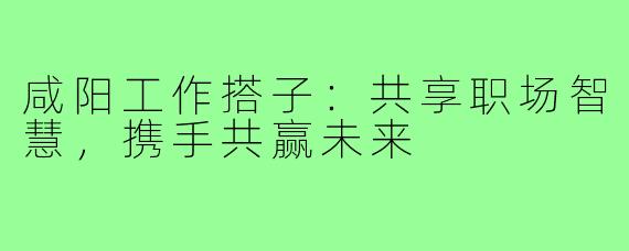 咸阳工作搭子:共享职场智慧,携手共赢未来