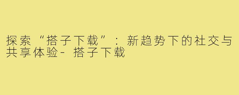 探索“搭子下载”：新趋势下的社交与共享体验-搭子下载