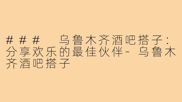 ### 乌鲁木齐酒吧搭子：分享欢乐的最佳伙伴-乌鲁木齐酒吧搭子