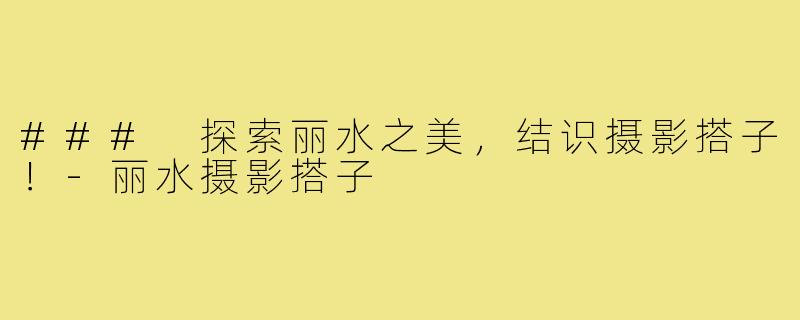 ### 探索丽水之美,结识摄影搭子!-丽水摄影搭子