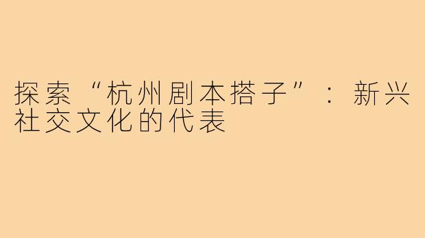 探索“杭州剧本搭子”:新兴社交文化的代表