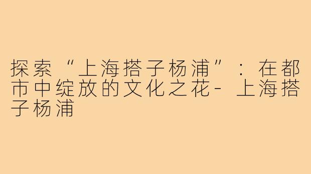 探索“上海搭子杨浦”:在都市中绽放的文化之花-上海搭子杨浦