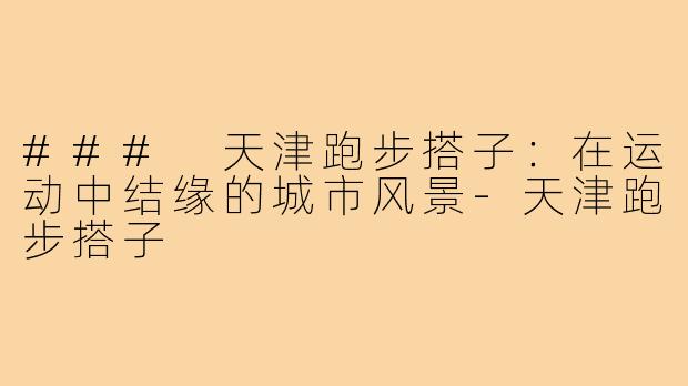 ### 天津跑步搭子：在运动中结缘的城市风景-天津跑步搭子