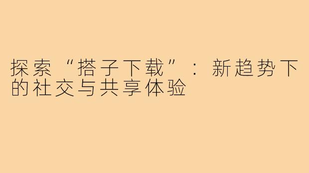 探索“搭子下载”：新趋势下的社交与共享体验