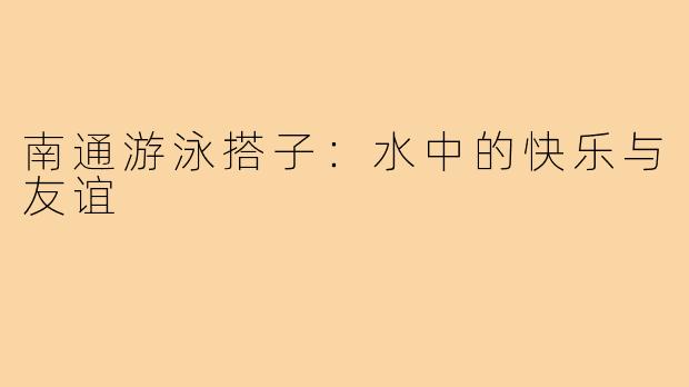 南通游泳搭子：水中的快乐与友谊