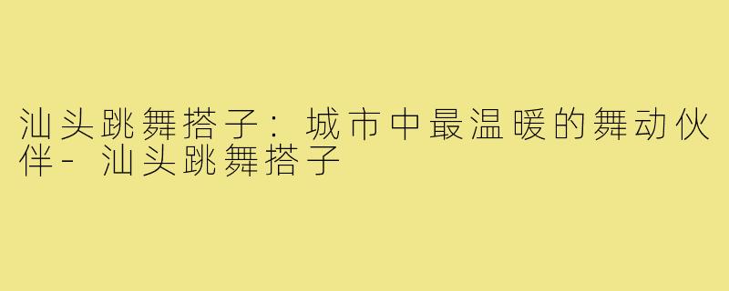 汕头跳舞搭子：城市中最温暖的舞动伙伴-汕头跳舞搭子