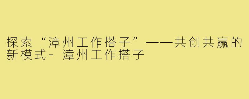 探索“漳州工作搭子”——共创共赢的新模式-漳州工作搭子