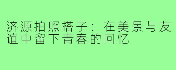 济源拍照搭子:在美景与友谊中留下青春的回忆