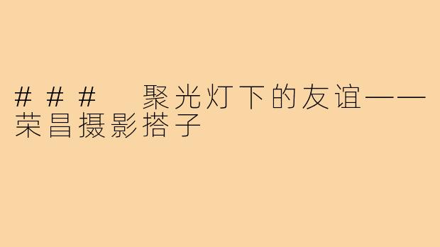 ### 聚光灯下的友谊——荣昌摄影搭子