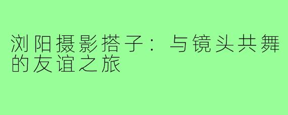 浏阳摄影搭子：与镜头共舞的友谊之旅