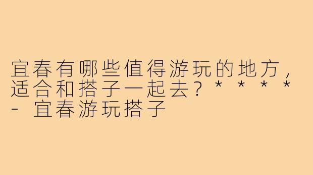 宜春有哪些值得游玩的地方，适合和搭子一起去？****