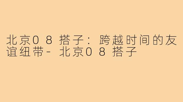 北京08搭子：跨越时间的友谊纽带-北京08搭子