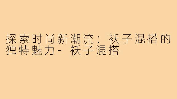 探索时尚新潮流：袄子混搭的独特魅力-袄子混搭