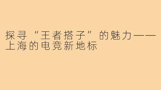 探寻“王者搭子”的魅力——上海的电竞新地标