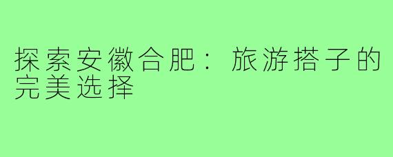 探索安徽合肥:旅游搭子的完美选择