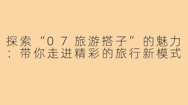 探索“07旅游搭子”的魅力:带你走进精彩的旅行新模式