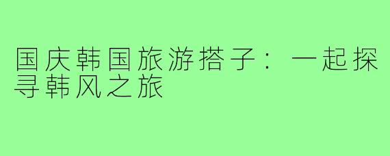 国庆韩国旅游搭子:一起探寻韩风之旅