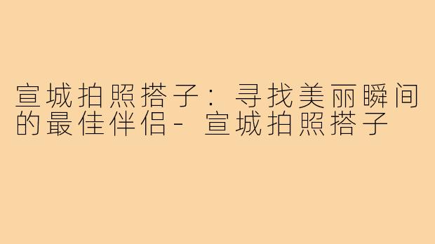 宣城拍照搭子：寻找美丽瞬间的最佳伴侣-宣城拍照搭子
