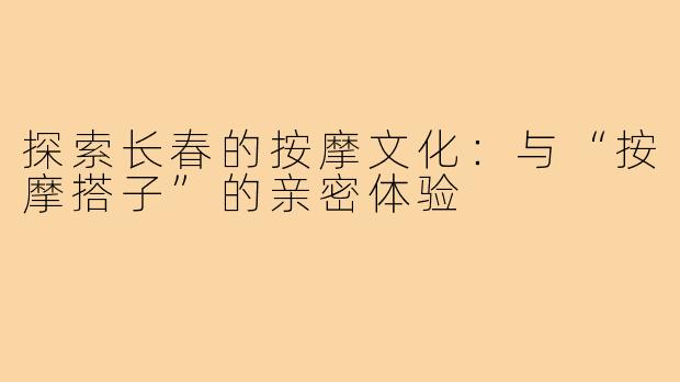 探索长春的按摩文化：与“按摩搭子”的亲密体验
