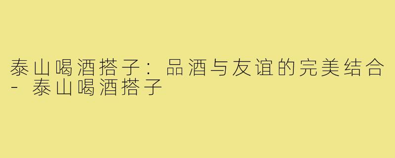 泰山喝酒搭子：品酒与友谊的完美结合-泰山喝酒搭子