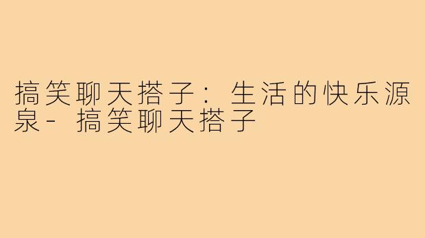 搞笑聊天搭子:生活的快乐源泉-搞笑聊天搭子