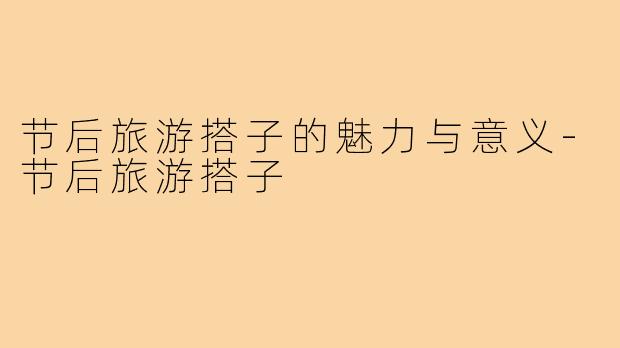节后旅游搭子的魅力与意义-节后旅游搭子