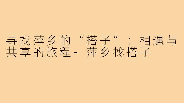 寻找萍乡的“搭子”:相遇与共享的旅程-萍乡找搭子