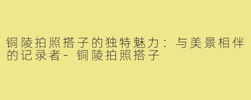 铜陵拍照搭子的独特魅力：与美景相伴的记录者