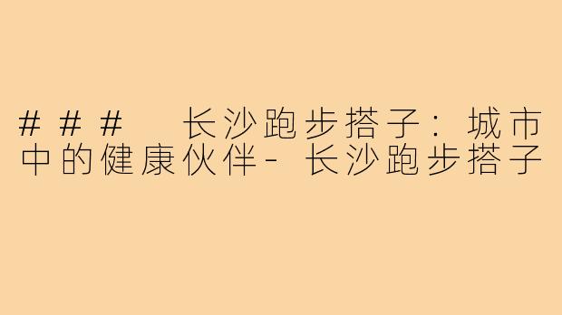 ### 长沙跑步搭子：城市中的健康伙伴-长沙跑步搭子
