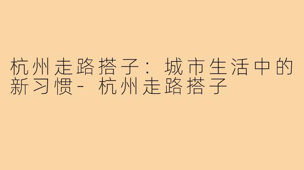 杭州走路搭子:城市生活中的新习惯-杭州走路搭子