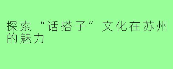 探索“话搭子”文化在苏州的魅力