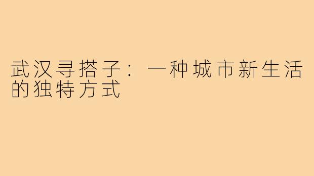 武汉寻搭子：一种城市新生活的独特方式
