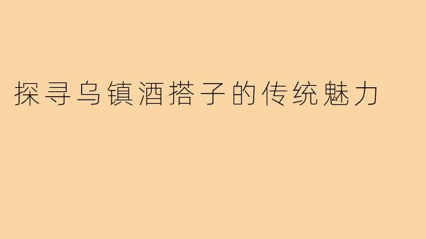 探寻乌镇酒搭子的传统魅力