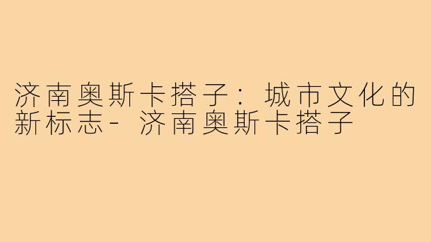 济南奥斯卡搭子:城市文化的新标志-济南奥斯卡搭子