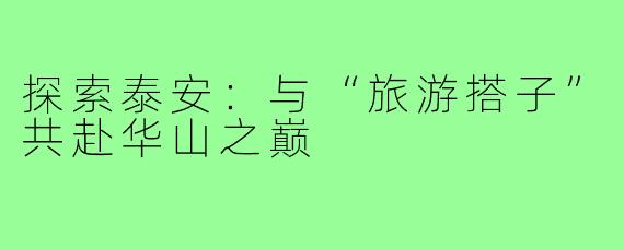 探索泰安:与“旅游搭子”共赴华山之巅