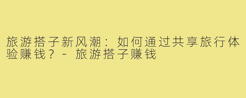 旅游搭子新风潮:如何通过共享旅行体验赚钱?-旅游搭子赚钱