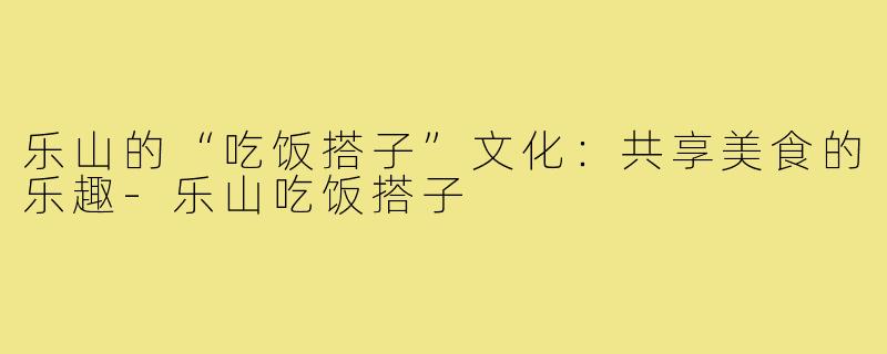 乐山的“吃饭搭子”文化:共享美食的乐趣-乐山吃饭搭子